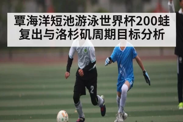 覃海洋短池游泳世界杯200蛙复出与洛杉矶周期目标分析